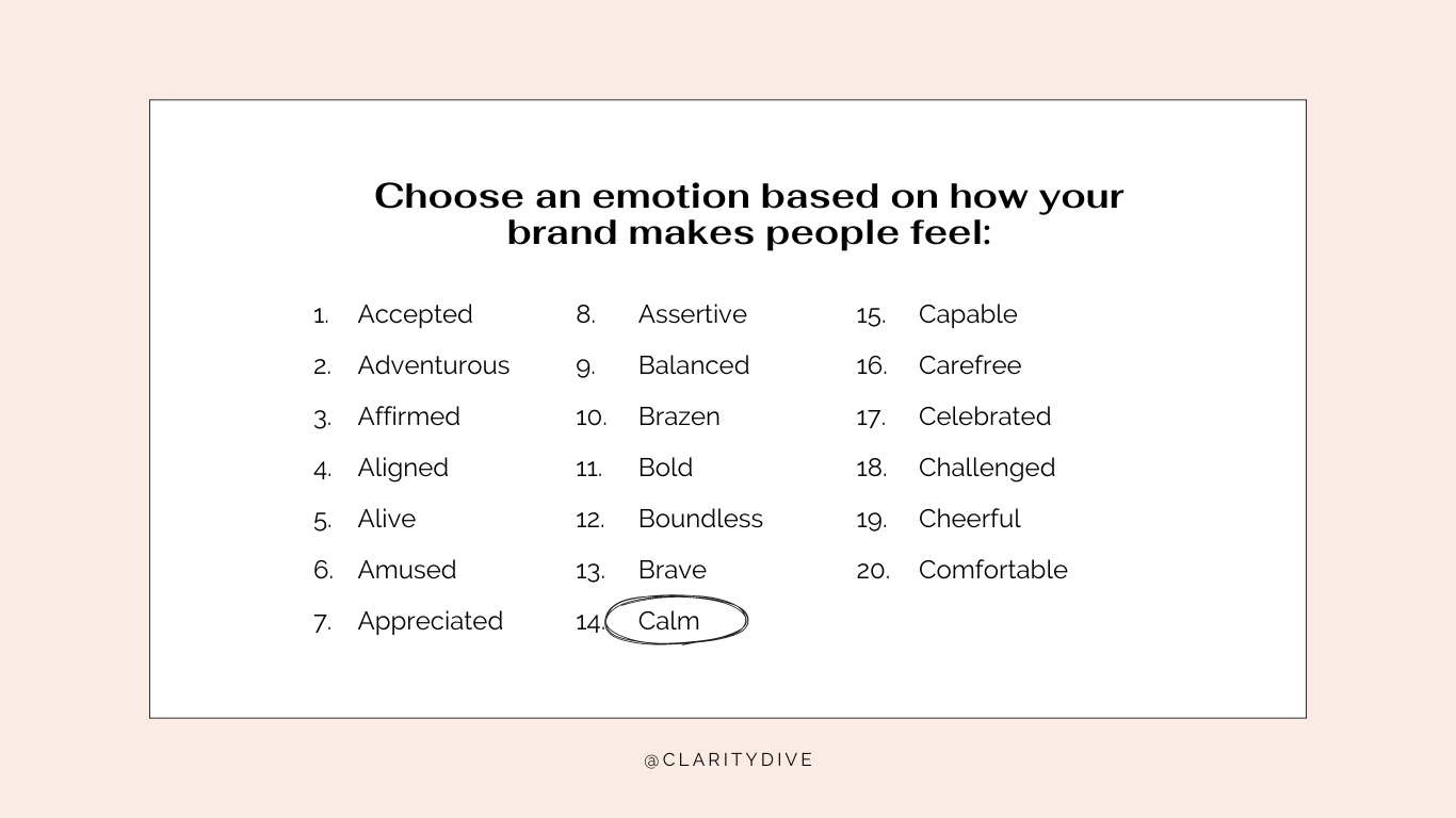 A list of emotions you can choose based on how your brand makes people feel. This list includes: Accepted
Adventurous
Affirmed
Aligned
Alive
Amused
Appreciated
Assertive
Balanced
Brazen
Bold
Boundless
Brave
Calm
Capable
Carefree
Celebrated
Challenged
Cheerful
Comfortable